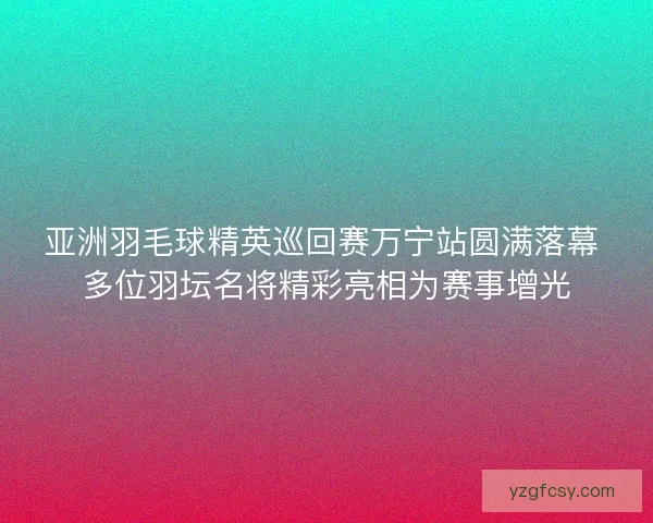 亚洲羽毛球精英巡回赛万宁站圆满落幕 多位羽坛名将精彩亮相为赛事增光