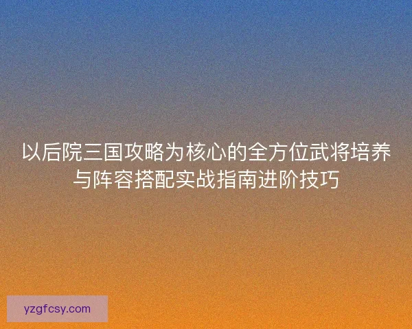 以后院三国攻略为核心的全方位武将培养与阵容搭配实战指南进阶技巧