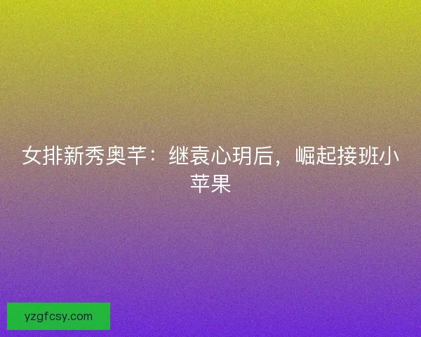 女排新秀奥芊：继袁心玥后，崛起接班小苹果
