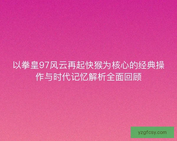 以拳皇97风云再起快猴为核心的经典操作与时代记忆解析全面回顾